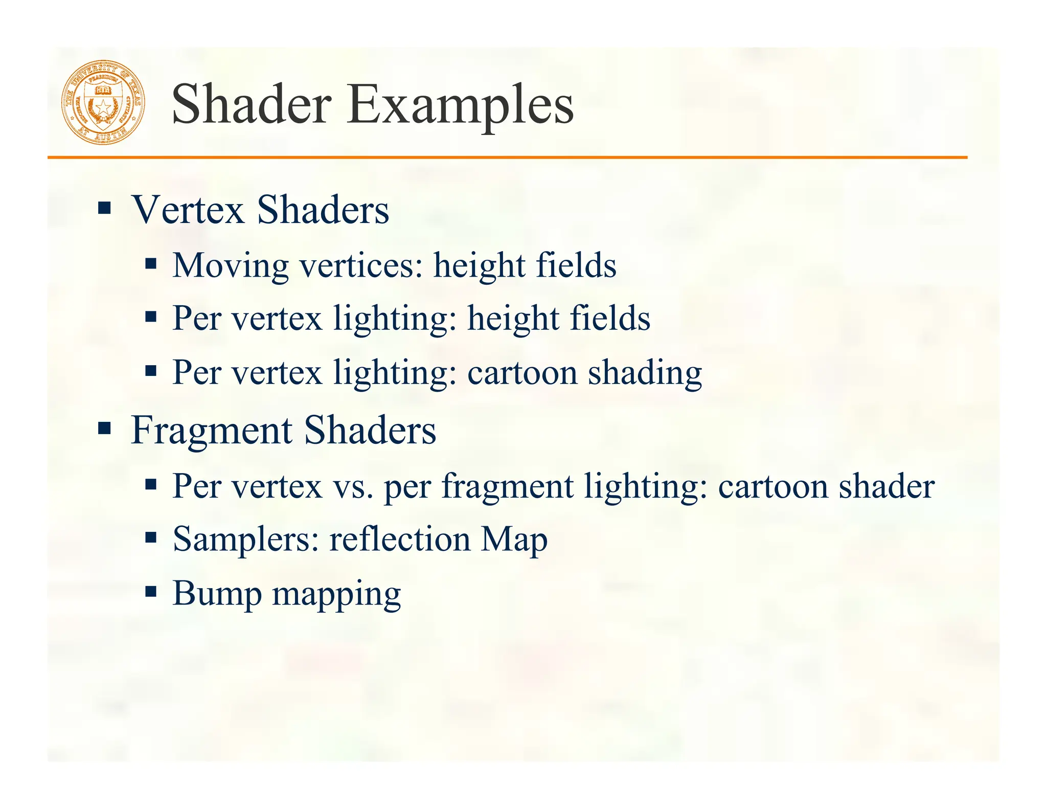  Vertex Shaders
 Moving vertices: height fields
 Per vertex lighting: height fields
 Per vertex lighting: cartoon shading
 Fragment Shaders
 Per vertex vs. per fragment lighting: cartoon shader
 Samplers: reflection Map
 Bump mapping
Shader Examples
 