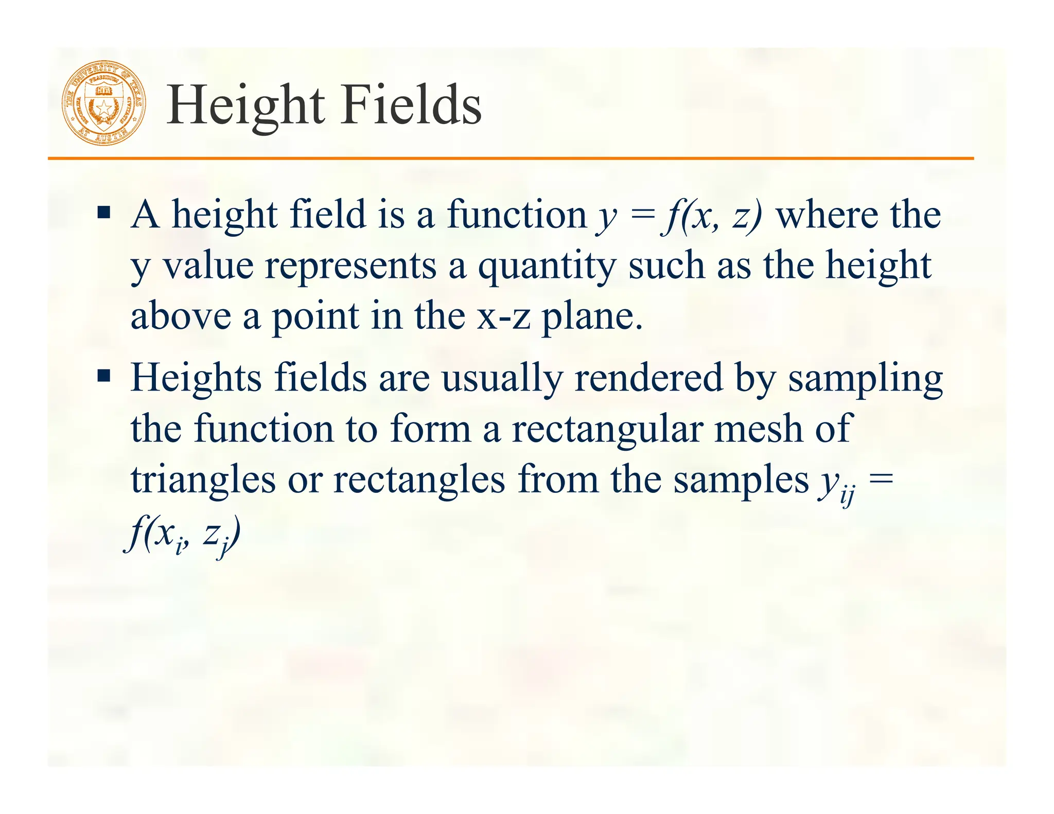  A height field is a function y = f(x, z) where the
y value represents a quantity such as the height
above a point in the x-z plane.
 Heights fields are usually rendered by sampling
the function to form a rectangular mesh of
triangles or rectangles from the samples yij =
f(xi, zj)
Height Fields
 