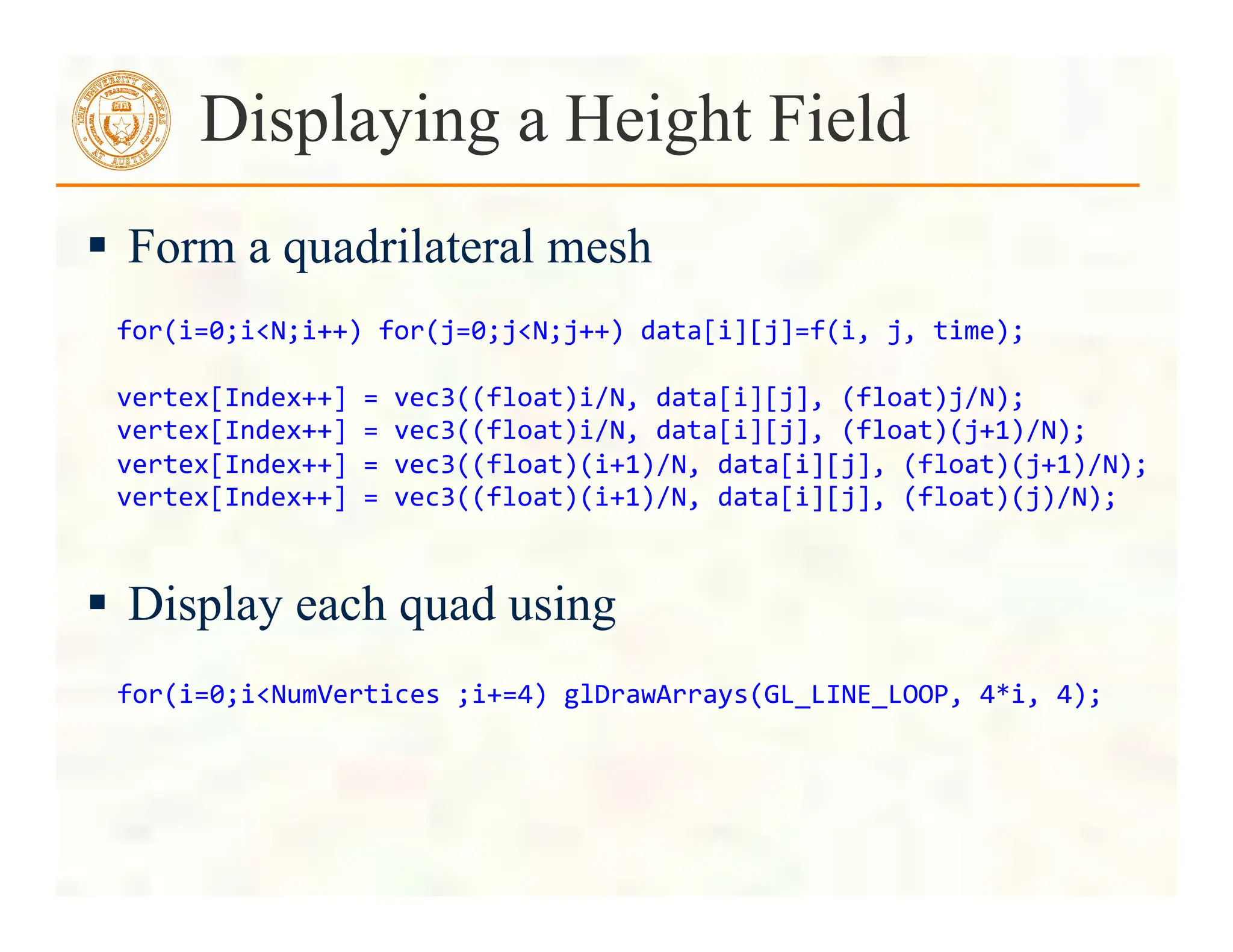  Form a quadrilateral mesh
 Display each quad using
Displaying a Height Field
for(i=0;i<N;i++)	
  for(j=0;j<N;j++)	
  data[i][j]=f(i,	
  j,	
  time);	
  
	
  
vertex[Index++]	
  =	
  vec3((float)i/N,	
  data[i][j],	
  (float)j/N);	
  
vertex[Index++]	
  =	
  vec3((float)i/N,	
  data[i][j],	
  (float)(j+1)/N);	
  
vertex[Index++]	
  =	
  vec3((float)(i+1)/N,	
  data[i][j],	
  (float)(j+1)/N);	
  
vertex[Index++]	
  =	
  vec3((float)(i+1)/N,	
  data[i][j],	
  (float)(j)/N);	
  	
  
	
  for(i=0;i<NumVertices	
  ;i+=4)	
  glDrawArrays(GL_LINE_LOOP,	
  4*i,	
  4);	
  
 