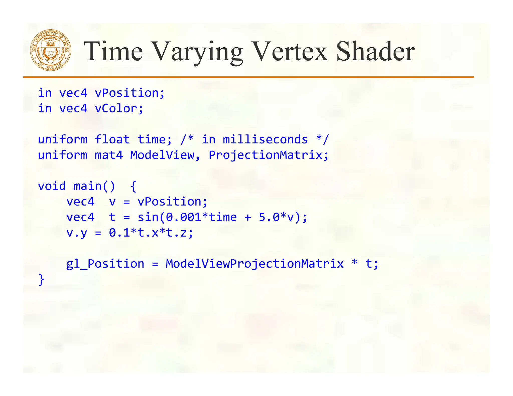 Time Varying Vertex Shader
in	
  vec4	
  vPosition;	
  
in	
  vec4	
  vColor;	
  
	
  
uniform	
  float	
  time;	
  /*	
  in	
  milliseconds	
  */	
  
uniform	
  mat4	
  ModelView,	
  ProjectionMatrix;	
  
	
  
void	
  main()	
  	
  {	
  
	
  	
  	
  	
  vec4	
  	
  v	
  =	
  vPosition;	
  
	
  	
  	
  	
  vec4	
  	
  t	
  =	
  sin(0.001*time	
  +	
  5.0*v);	
  	
  	
  	
  	
  
	
  	
  	
  	
  v.y	
  =	
  0.1*t.x*t.z;	
  
	
  
	
  	
  	
  	
  gl_Position	
  =	
  ModelViewProjectionMatrix	
  *	
  t;	
  
}	
  
 