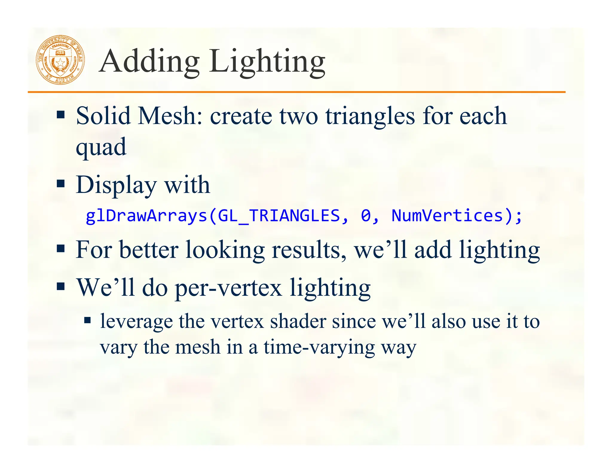  Solid Mesh: create two triangles for each
quad
 Display with
glDrawArrays(GL_TRIANGLES,	
  0,	
  NumVertices);	
  
 For better looking results, we’ll add lighting
 We’ll do per-vertex lighting
 leverage the vertex shader since we’ll also use it to
vary the mesh in a time-varying way
Adding Lighting
 