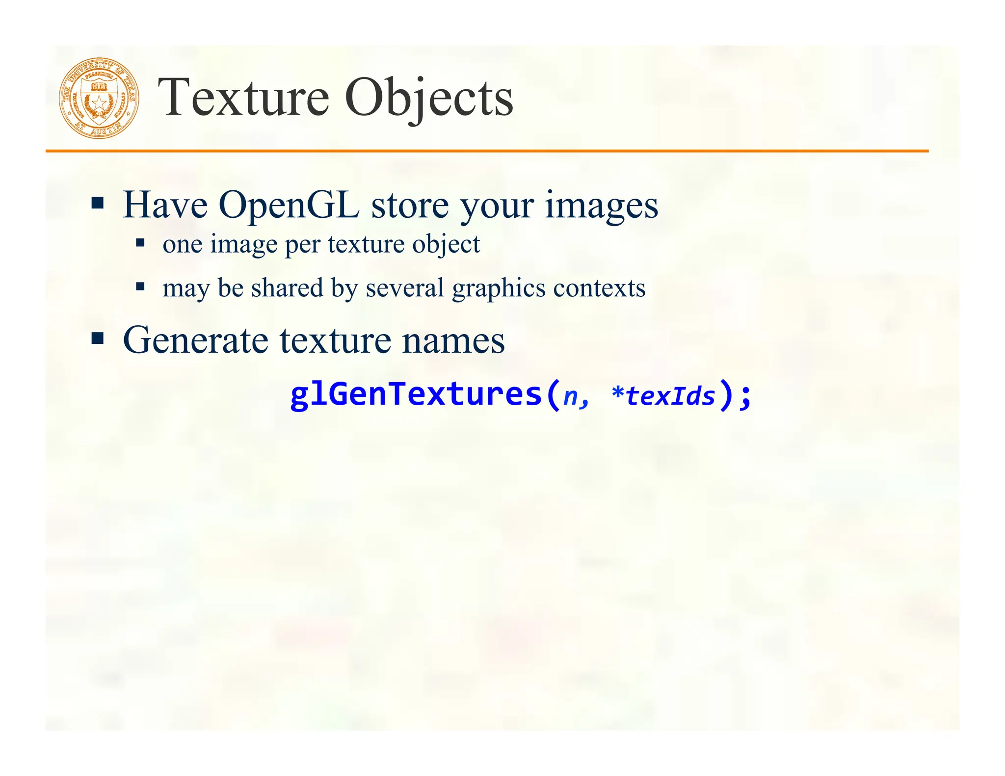 Texture Objects
 Have OpenGL store your images
 one image per texture object
 may be shared by several graphics contexts
 Generate texture names
glGenTextures(n,	
  *texIds);	
  
 