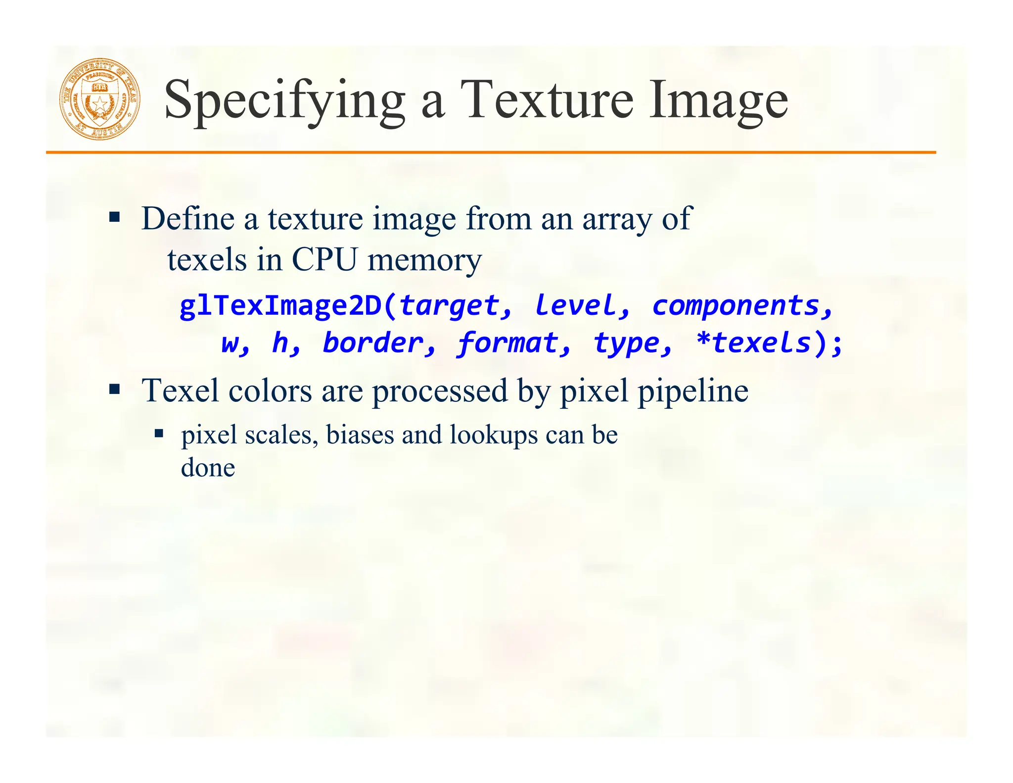  Define a texture image from an array of
texels in CPU memory
glTexImage2D(target,	
  level,	
  components,	
  
	
  	
  	
  w,	
  h,	
  border,	
  format,	
  type,	
  *texels);	
  
 Texel colors are processed by pixel pipeline
 pixel scales, biases and lookups can be
done
Specifying a Texture Image
 