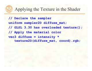 Applying the Texture in the Shader
// Declare the sampler
uniform sampler2D diffuse_mat;
// GLSL 3.30 has overloaded texture();
// Apply the material color
vec3 diffuse = intensity *
texture2D(diffuse_mat, coord).rgb;
 