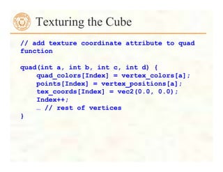 Texturing the Cube
// add texture coordinate attribute to quad
function
quad(int a, int b, int c, int d) {
quad_colors[Index] = vertex_colors[a];
points[Index] = vertex_positions[a];
tex_coords[Index] = vec2(0.0, 0.0);
Index++;
… // rest of vertices
}
 