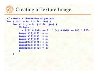 Creating a Texture Image
// Create a checkerboard pattern
for (int i = 0; i < 64; i++) {
for (int j = 0; j < 64; j++) {
GLubyte c;
c = (((i & 0x8) == 0) ^ ((j & 0x8) == 0)) * 255;
image[i][j][0] = c;
image[i][j][1] = c;
image[i][j][2] = c;
image2[i][j][0] = c;
image2[i][j][1] = 0;
image2[i][j][2] = c;
}
}
 