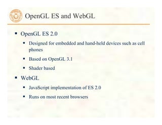 OpenGL ES and WebGL
 OpenGL ES 2.0
 Designed for embedded and hand-held devices such as cell
phones
 Based on OpenGL 3.1
 Shader based
 WebGL
 JavaScript implementation of ES 2.0
 Runs on most recent browsers
 