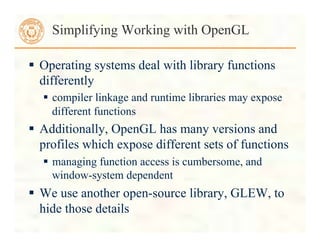  Operating systems deal with library functions
differently
 compiler linkage and runtime libraries may expose
different functions
 Additionally, OpenGL has many versions and
profiles which expose different sets of functions
 managing function access is cumbersome, and
window-system dependent
 We use another open-source library, GLEW, to
hide those details
Simplifying Working with OpenGL
 