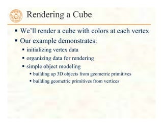  We’ll render a cube with colors at each vertex
 Our example demonstrates:
 initializing vertex data
 organizing data for rendering
 simple object modeling
 building up 3D objects from geometric primitives
 building geometric primitives from vertices
Rendering a Cube
 