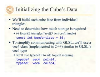  We’ll build each cube face from individual
triangles
 Need to determine how much storage is required
 (6 faces)(2 triangles/face)(3 vertices/triangle)
	
  const	
  int	
  NumVertices	
  =	
  36;	
  
 To simplify communicating with GLSL, we’ll use a
vec4 class (implemented in C++) similar to GLSL’s
vec4 type
 we’ll also typedef it to add logical meaning
typedef	
  	
  vec4	
  	
  point4;	
  
typedef	
  	
  vec4	
  	
  color4;	
  
Initializing the Cube’s Data
 