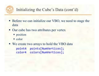  Before we can initialize our VBO, we need to stage the
data
 Our cube has two attributes per vertex
 position
 color
 We create two arrays to hold the VBO data
point4	
  	
  points[NumVertices];	
  
color4	
  	
  colors[NumVertices];	
  
Initializing the Cube’s Data (cont’d)
 