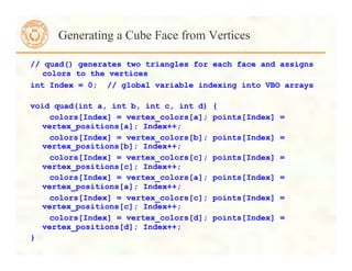 // quad() generates two triangles for each face and assigns
colors to the vertices
int Index = 0; // global variable indexing into VBO arrays
void quad(int a, int b, int c, int d) {
colors[Index] = vertex_colors[a]; points[Index] =
vertex_positions[a]; Index++;
colors[Index] = vertex_colors[b]; points[Index] =
vertex_positions[b]; Index++;
colors[Index] = vertex_colors[c]; points[Index] =
vertex_positions[c]; Index++;
colors[Index] = vertex_colors[a]; points[Index] =
vertex_positions[a]; Index++;
colors[Index] = vertex_colors[c]; points[Index] =
vertex_positions[c]; Index++;
colors[Index] = vertex_colors[d]; points[Index] =
vertex_positions[d]; Index++;
}
Generating a Cube Face from Vertices
 