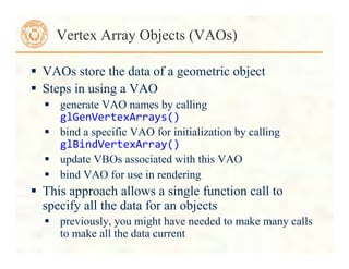  VAOs store the data of a geometric object
 Steps in using a VAO
 generate VAO names by calling
glGenVertexArrays()	
  
 bind a specific VAO for initialization by calling
glBindVertexArray()	
  
 update VBOs associated with this VAO
 bind VAO for use in rendering
 This approach allows a single function call to
specify all the data for an objects
 previously, you might have needed to make many calls
to make all the data current
Vertex Array Objects (VAOs)
 
