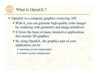  OpenGL is a computer graphics rendering API
 With it, you can generate high-quality color images
by rendering with geometric and image primitives
 It forms the basis of many interactive applications
that include 3D graphics
 By using OpenGL, the graphics part of your
application can be
 operating system independent
 window system independent
What Is OpenGL?
 