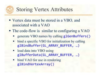  Vertex data must be stored in a VBO, and
associated with a VAO
 The code-flow is similar to configuring a VAO
 generate VBO names by calling glGenBuffers()	
  
 bind a specific VBO for initialization by calling
glBindBuffer(GL_ARRAY_BUFFER,	
  …)	
  
 load data into VBO using
glBufferData(GL_ARRAY_BUFFER,	
  …)	
  
 bind VAO for use in rendering
glBindVertexArray()	
  
Storing Vertex Attributes
 
