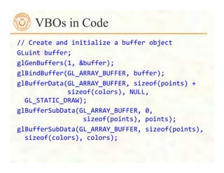 //	
  Create	
  and	
  initialize	
  a	
  buffer	
  object	
  
GLuint	
  buffer;	
  
glGenBuffers(1,	
  &buffer);	
  
glBindBuffer(GL_ARRAY_BUFFER,	
  buffer);	
  
glBufferData(GL_ARRAY_BUFFER,	
  sizeof(points)	
  +	
  
	
  	
  	
  	
  	
  	
  	
  	
  	
  	
  	
  sizeof(colors),	
  NULL,	
  
GL_STATIC_DRAW);	
  
glBufferSubData(GL_ARRAY_BUFFER,	
  0,	
  	
  
	
  	
  	
  	
  	
  	
  	
  	
  	
  	
  	
  	
  	
  	
  	
  sizeof(points),	
  points);	
  
glBufferSubData(GL_ARRAY_BUFFER,	
  sizeof(points),	
  
sizeof(colors),	
  colors);	
  
VBOs in Code
 