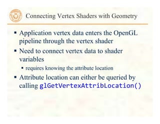  Application vertex data enters the OpenGL
pipeline through the vertex shader
 Need to connect vertex data to shader
variables
 requires knowing the attribute location
 Attribute location can either be queried by
calling glGetVertexAttribLocation()	
  
Connecting Vertex Shaders with Geometry
 
