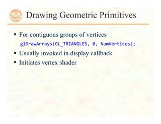  For contiguous groups of vertices
 Usually invoked in display callback
 Initiates vertex shader
Drawing Geometric Primitives
glDrawArrays(GL_TRIANGLES,	
  0,	
  NumVertices);	
  
 