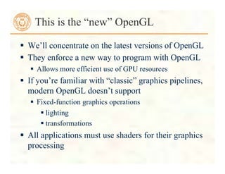  We’ll concentrate on the latest versions of OpenGL
 They enforce a new way to program with OpenGL
 Allows more efficient use of GPU resources
 If you’re familiar with “classic” graphics pipelines,
modern OpenGL doesn’t support
 Fixed-function graphics operations
 lighting
 transformations
 All applications must use shaders for their graphics
processing
This is the “new” OpenGL
 