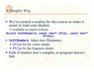  We’ve created a routine for this course to make it
easier to load your shaders
 available at course website
GLuint	
  InitShaders(	
  const	
  char*	
  vFile,	
  const	
  char*	
  
fFile);
 InitShaders	
  takes two filenames
 vFile for the vertex shader
 fFile for the fragment shader
 Fails if shaders don’t compile, or program doesn’t
link
A Simpler Way
 