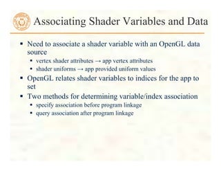  Need to associate a shader variable with an OpenGL data
source
 vertex shader attributes → app vertex attributes
 shader uniforms → app provided uniform values
 OpenGL relates shader variables to indices for the app to
set
 Two methods for determining variable/index association
 specify association before program linkage
 query association after program linkage
Associating Shader Variables and Data
 