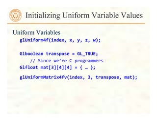Uniform Variables
glUniform4f(index,	
  x,	
  y,	
  z,	
  w);	
  
	
  
Glboolean	
  transpose	
  =	
  GL_TRUE;	
  	
  	
  
	
  	
  	
  	
  //	
  Since	
  we’re	
  C	
  programmers	
  
Glfloat	
  mat[3][4][4]	
  =	
  {	
  …	
  };	
  
glUniformMatrix4fv(index,	
  3,	
  transpose,	
  mat);	
  	
  
Initializing Uniform Variable Values
 