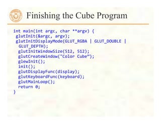 int	
  main(int	
  argc,	
  char	
  **argv)	
  {	
  
	
  glutInit(&argc,	
  argv);	
  
	
  glutInitDisplayMode(GLUT_RGBA	
  |	
  GLUT_DOUBLE	
  |	
  
GLUT_DEPTH);	
  
	
  	
  glutInitWindowSize(512,	
  512);	
  
	
  	
  glutCreateWindow("Color	
  Cube”);	
  
	
  	
  glewInit();	
  
	
  	
  init();	
  
	
  	
  glutDisplayFunc(display);	
  
	
  	
  glutKeyboardFunc(keyboard);	
  
	
  	
  glutMainLoop();	
  
	
  	
  return	
  0;	
  
}	
  
Finishing the Cube Program
 