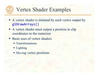  A vertex shader is initiated by each vertex output by
glDrawArrays()	
  
 A vertex shader must output a position in clip
coordinates to the rasterizer
 Basic uses of vertex shaders
 Transformations
 Lighting
 Moving vertex positions
Vertex Shader Examples
 