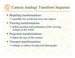  Modeling transformations
 assemble the world and move the objects
 Viewing transformations
 define position and orientation of the viewing
volume in the world
 Projection transformations
 adjust the lens of the camera
 Viewport transformations
 enlarge or reduce the physical photograph
Camera Analogy Transform Sequence
 