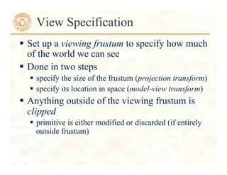  Set up a viewing frustum to specify how much
of the world we can see
 Done in two steps
 specify the size of the frustum (projection transform)
 specify its location in space (model-view transform)
 Anything outside of the viewing frustum is
clipped
 primitive is either modified or discarded (if entirely
outside frustum)
View Specification
 