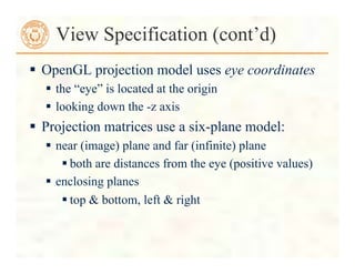  OpenGL projection model uses eye coordinates
 the “eye” is located at the origin
 looking down the -z axis
 Projection matrices use a six-plane model:
 near (image) plane and far (infinite) plane
 both are distances from the eye (positive values)
 enclosing planes
 top & bottom, left & right
View Specification (cont’d)
 