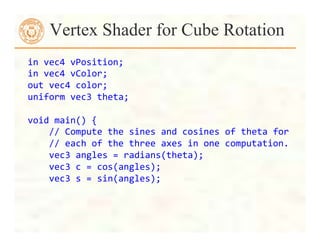 Vertex Shader for Cube Rotation
in	
  vec4	
  vPosition;	
  
in	
  vec4	
  vColor;	
  
out	
  vec4	
  color;	
  
uniform	
  vec3	
  theta;	
  
	
  
void	
  main()	
  {	
  
	
  	
  	
  	
  //	
  Compute	
  the	
  sines	
  and	
  cosines	
  of	
  theta	
  for
	
  
	
  	
  	
  	
  //	
  each	
  of	
  the	
  three	
  axes	
  in	
  one	
  computation.
	
  
	
  	
  	
  	
  vec3	
  angles	
  =	
  radians(theta);	
  
	
  	
  	
  	
  vec3	
  c	
  =	
  cos(angles);	
  
	
  	
  	
  	
  vec3	
  s	
  =	
  sin(angles);	
  
 
