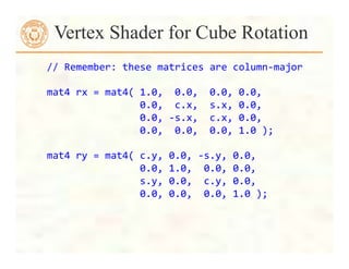  	
  	
  	
  //	
  Remember:	
  these	
  matrices	
  are	
  column-­‐major	
  
	
  
	
  	
  	
  	
  mat4	
  rx	
  =	
  mat4(	
  1.0,	
  	
  0.0,	
  	
  0.0,	
  0.0,	
  
	
  	
  	
  	
  	
  	
  	
  	
  	
  	
  	
  	
  	
  	
  	
  	
  	
  	
  	
  	
  0.0,	
  	
  c.x,	
  	
  s.x,	
  0.0,	
  
	
  	
  	
  	
  	
  	
  	
  	
  	
  	
  	
  	
  	
  	
  	
  	
  	
  	
  	
  	
  0.0,	
  -­‐s.x,	
  	
  c.x,	
  0.0,	
  
	
  	
  	
  	
  	
  	
  	
  	
  	
  	
  	
  	
  	
  	
  	
  	
  	
  	
  	
  	
  0.0,	
  	
  0.0,	
  	
  0.0,	
  1.0	
  );	
  
	
  
	
  	
  	
  	
  mat4	
  ry	
  =	
  mat4(	
  c.y,	
  0.0,	
  -­‐s.y,	
  0.0,	
  
	
  	
  	
  	
  	
  	
  	
  	
  	
  	
  	
  	
  	
  	
  	
  	
  	
  	
  	
  	
  0.0,	
  1.0,	
  	
  0.0,	
  0.0,	
  
	
  	
  	
  	
  	
  	
  	
  	
  	
  	
  	
  	
  	
  	
  	
  	
  	
  	
  	
  	
  s.y,	
  0.0,	
  	
  c.y,	
  0.0,	
  
	
  	
  	
  	
  	
  	
  	
  	
  	
  	
  	
  	
  	
  	
  	
  	
  	
  	
  	
  	
  0.0,	
  0.0,	
  	
  0.0,	
  1.0	
  );	
  
	
  
Vertex Shader for Cube Rotation
 