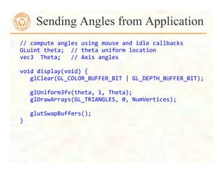 //	
  compute	
  angles	
  using	
  mouse	
  and	
  idle	
  callbacks	
  	
  
GLuint	
  theta;	
  	
  //	
  theta	
  uniform	
  location	
  
vec3	
  	
  Theta;	
  	
  	
  //	
  Axis	
  angles	
  
	
  
void	
  display(void)	
  {	
  
	
  	
  	
  glClear(GL_COLOR_BUFFER_BIT	
  |	
  GL_DEPTH_BUFFER_BIT);	
  
	
  
	
  	
  	
  glUniform3fv(theta,	
  1,	
  Theta);	
  
	
  	
  	
  glDrawArrays(GL_TRIANGLES,	
  0,	
  NumVertices);	
  
	
  
	
  	
  	
  glutSwapBuffers();	
  
}	
  
Sending Angles from Application
 