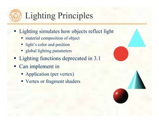  Lighting simulates how objects reflect light
 material composition of object
 light’s color and position
 global lighting parameters
 Lighting functions deprecated in 3.1
 Can implement in
 Application (per vertex)
 Vertex or fragment shaders
Lighting Principles
 