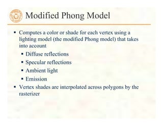  Computes a color or shade for each vertex using a
lighting model (the modified Phong model) that takes
into account
 Diffuse reflections
 Specular reflections
 Ambient light
 Emission
 Vertex shades are interpolated across polygons by the
rasterizer
Modified Phong Model
 