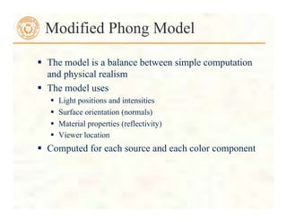  The model is a balance between simple computation
and physical realism
 The model uses
 Light positions and intensities
 Surface orientation (normals)
 Material properties (reflectivity)
 Viewer location
 Computed for each source and each color component
Modified Phong Model
 