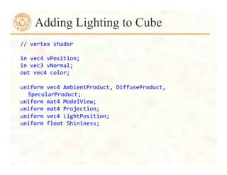 //	
  vertex	
  shader	
  	
  
	
  
in	
  vec4	
  vPosition;	
  
in	
  vec3	
  vNormal;	
  
out	
  vec4	
  color;	
  
	
  
uniform	
  vec4	
  AmbientProduct,	
  DiffuseProduct,	
  
SpecularProduct;	
  
uniform	
  mat4	
  ModelView;	
  
uniform	
  mat4	
  Projection;	
  
uniform	
  vec4	
  LightPosition;	
  
uniform	
  float	
  Shininess;	
  
Adding Lighting to Cube
 