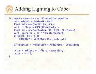 //	
  Compute	
  terms	
  in	
  the	
  illumination	
  equation	
  
	
  	
  	
  	
  vec4	
  ambient	
  =	
  AmbientProduct;	
  
	
  	
  	
  	
  float	
  Kd	
  =	
  max(dot(L,	
  N),	
  0.0);	
  
	
  	
  	
  	
  vec4	
  	
  diffuse	
  =	
  Kd*DiffuseProduct;	
  
	
  	
  	
  	
  float	
  Ks	
  =	
  pow(max(dot(N,	
  H),	
  0.0),	
  Shininess);	
  
	
  	
  	
  	
  vec4	
  	
  specular	
  =	
  Ks	
  *	
  SpecularProduct;	
  
	
  	
  	
  	
  if(dot(L,	
  N)	
  <	
  0.0)	
  	
  
	
  	
  	
  	
  	
  	
  	
  	
  specular	
  =	
  vec4(0.0,	
  0.0,	
  0.0,	
  1.0)	
  	
  
	
  
	
  	
  	
  	
  gl_Position	
  =	
  Projection	
  *	
  ModelView	
  *	
  vPosition;	
  
	
  
	
  	
  	
  	
  color	
  =	
  ambient	
  +	
  diffuse	
  +	
  specular;	
  
	
  	
  	
  	
  color.a	
  =	
  1.0;	
  
}	
  
Adding Lighting to Cube
 