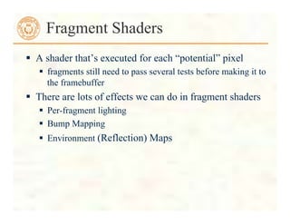  A shader that’s executed for each “potential” pixel
 fragments still need to pass several tests before making it to
the framebuffer
 There are lots of effects we can do in fragment shaders
 Per-fragment lighting
 Bump Mapping
 Environment (Reflection) Maps
Fragment Shaders
 