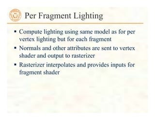  Compute lighting using same model as for per
vertex lighting but for each fragment
 Normals and other attributes are sent to vertex
shader and output to rasterizer
 Rasterizer interpolates and provides inputs for
fragment shader
Per Fragment Lighting
 