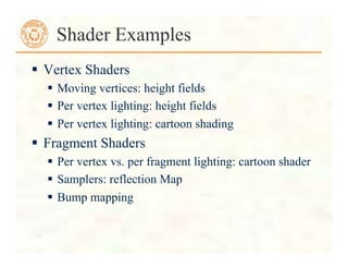  Vertex Shaders
 Moving vertices: height fields
 Per vertex lighting: height fields
 Per vertex lighting: cartoon shading
 Fragment Shaders
 Per vertex vs. per fragment lighting: cartoon shader
 Samplers: reflection Map
 Bump mapping
Shader Examples
 