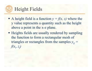  A height field is a function y = f(x, z) where the
y value represents a quantity such as the height
above a point in the x-z plane.
 Heights fields are usually rendered by sampling
the function to form a rectangular mesh of
triangles or rectangles from the samples yij =
f(xi, zj)
Height Fields
 