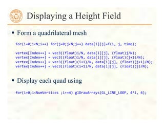  Form a quadrilateral mesh
 Display each quad using
Displaying a Height Field
for(i=0;i<N;i++)	
  for(j=0;j<N;j++)	
  data[i][j]=f(i,	
  j,	
  time);	
  
	
  
vertex[Index++]	
  =	
  vec3((float)i/N,	
  data[i][j],	
  (float)j/N);	
  
vertex[Index++]	
  =	
  vec3((float)i/N,	
  data[i][j],	
  (float)(j+1)/N);	
  
vertex[Index++]	
  =	
  vec3((float)(i+1)/N,	
  data[i][j],	
  (float)(j+1)/N);	
  
vertex[Index++]	
  =	
  vec3((float)(i+1)/N,	
  data[i][j],	
  (float)(j)/N);	
  	
  
	
  for(i=0;i<NumVertices	
  ;i+=4)	
  glDrawArrays(GL_LINE_LOOP,	
  4*i,	
  4);	
  
 