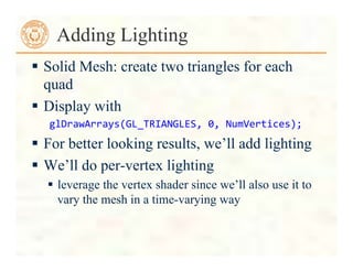  Solid Mesh: create two triangles for each
quad
 Display with
glDrawArrays(GL_TRIANGLES,	
  0,	
  NumVertices);	
  
 For better looking results, we’ll add lighting
 We’ll do per-vertex lighting
 leverage the vertex shader since we’ll also use it to
vary the mesh in a time-varying way
Adding Lighting
 