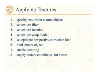 1. specify textures in texture objects
2. set texture filter
3. set texture function
4. set texture wrap mode
5. set optional perspective correction hint
6. bind texture object
7. enable texturing
8. supply texture coordinates for vertex
Applying Textures
 