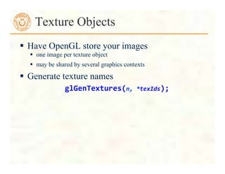Texture Objects
 Have OpenGL store your images
 one image per texture object
 may be shared by several graphics contexts
 Generate texture names
glGenTextures(n,	
  *texIds);	
  
 