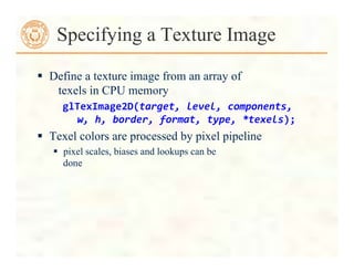  Define a texture image from an array of
texels in CPU memory
glTexImage2D(target,	
  level,	
  components,	
  
	
  	
  	
  w,	
  h,	
  border,	
  format,	
  type,	
  *texels);	
  
 Texel colors are processed by pixel pipeline
 pixel scales, biases and lookups can be
done
Specifying a Texture Image
 