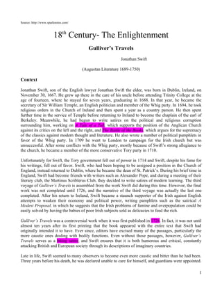 Source: http://www.sparknotes.com/



                       18th Century- The Enlightenment
                                        Gulliver’s Travels
                                                          Jonathan Swift

                                     (Augustan Literature 1689-1750)

Context

Jonathan Swift, son of the English lawyer Jonathan Swift the elder, was born in Dublin, Ireland, on
November 30, 1667. He grew up there in the care of his uncle before attending Trinity College at the
age of fourteen, where he stayed for seven years, graduating in 1688. In that year, he became the
secretary of Sir William Temple, an English politician and member of the Whig party. In 1694, he took
religious orders in the Church of Ireland and then spent a year as a country parson. He then spent
further time in the service of Temple before returning to Ireland to become the chaplain of the earl of
Berkeley. Meanwhile, he had begun to write satires on the political and religious corruption
surrounding him, working on A Tale of a Tub, which supports the position of the Anglican Church
against its critics on the left and the right, and The Battle of the Books, which argues for the supremacy
of the classics against modern thought and literature. He also wrote a number of political pamphlets in
favor of the Whig party. In 1709 he went to London to campaign for the Irish church but was
unsuccessful. After some conflicts with the Whig party, mostly because of Swift’s strong allegiance to
the church, he became a member of the more conservative Tory party in 1710.

Unfortunately for Swift, the Tory government fell out of power in 1714 and Swift, despite his fame for
his writings, fell out of favor. Swift, who had been hoping to be assigned a position in the Church of
England, instead returned to Dublin, where he became the dean of St. Patrick’s. During his brief time in
England, Swift had become friends with writers such as Alexander Pope, and during a meeting of their
literary club, the Martinus Scriblerus Club, they decided to write satires of modern learning. The third
voyage of Gulliver’s Travels is assembled from the work Swift did during this time. However, the final
work was not completed until 1726, and the narrative of the third voyage was actually the last one
completed. After his return to Ireland, Swift became a staunch supporter of the Irish against English
attempts to weaken their economy and political power, writing pamphlets such as the satirical A
Modest Proposal, in which he suggests that the Irish problems of famine and overpopulation could be
easily solved by having the babies of poor Irish subjects sold as delicacies to feed the rich.

Gulliver’s Travels was a controversial work when it was first published in 1726. In fact, it was not until
almost ten years after its first printing that the book appeared with the entire text that Swift had
originally intended it to have. Ever since, editors have excised many of the passages, particularly the
more caustic ones dealing with bodily functions. Even without those passages, however, Gulliver’s
Travels serves as a biting satire, and Swift ensures that it is both humorous and critical, constantly
attacking British and European society through its descriptions of imaginary countries.

Late in life, Swift seemed to many observers to become even more caustic and bitter than he had been.
Three years before his death, he was declared unable to care for himself, and guardians were appointed.

                                                                                                        1
 