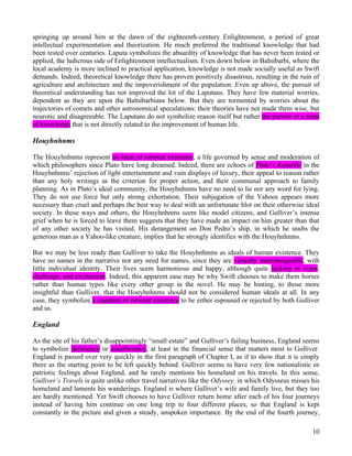 springing up around him at the dawn of the eighteenth-century Enlightenment, a period of great
intellectual experimentation and theorization. He much preferred the traditional knowledge that had
been tested over centuries. Laputa symbolizes the absurdity of knowledge that has never been tested or
applied, the ludicrous side of Enlightenment intellectualism. Even down below in Balnibarbi, where the
local academy is more inclined to practical application, knowledge is not made socially useful as Swift
demands. Indeed, theoretical knowledge there has proven positively disastrous, resulting in the ruin of
agriculture and architecture and the impoverishment of the population. Even up above, the pursuit of
theoretical understanding has not improved the lot of the Laputans. They have few material worries,
dependent as they are upon the Balnibarbians below. But they are tormented by worries about the
trajectories of comets and other astronomical speculations: their theories have not made them wise, but
neurotic and disagreeable. The Laputans do not symbolize reason itself but rather the pursuit of a form
of knowledge that is not directly related to the improvement of human life.

Houyhnhnms

The Houyhnhnms represent an ideal of rational existence, a life governed by sense and moderation of
which philosophers since Plato have long dreamed. Indeed, there are echoes of Plato’s Republic in the
Houyhnhnms’ rejection of light entertainment and vain displays of luxury, their appeal to reason rather
than any holy writings as the criterion for proper action, and their communal approach to family
planning. As in Plato’s ideal community, the Houyhnhnms have no need to lie nor any word for lying.
They do not use force but only strong exhortation. Their subjugation of the Yahoos appears more
necessary than cruel and perhaps the best way to deal with an unfortunate blot on their otherwise ideal
society. In these ways and others, the Houyhnhnms seem like model citizens, and Gulliver’s intense
grief when he is forced to leave them suggests that they have made an impact on him greater than that
of any other society he has visited. His derangement on Don Pedro’s ship, in which he snubs the
generous man as a Yahoo-like creature, implies that he strongly identifies with the Houyhnhnms.

But we may be less ready than Gulliver to take the Houyhnhnms as ideals of human existence. They
have no names in the narrative nor any need for names, since they are virtually interchangeable, with
little individual identity. Their lives seem harmonious and happy, although quite lacking in vigor,
challenge, and excitement. Indeed, this apparent ease may be why Swift chooses to make them horses
rather than human types like every other group in the novel. He may be hinting, to those more
insightful than Gulliver, that the Houyhnhnms should not be considered human ideals at all. In any
case, they symbolize a standard of rational existence to be either espoused or rejected by both Gulliver
and us.

England

As the site of his father’s disappointingly “small estate” and Gulliver’s failing business, England seems
to symbolize deficiency or insufficiency, at least in the financial sense that matters most to Gulliver.
England is passed over very quickly in the first paragraph of Chapter I, as if to show that it is simply
there as the starting point to be left quickly behind. Gulliver seems to have very few nationalistic or
patriotic feelings about England, and he rarely mentions his homeland on his travels. In this sense,
Gulliver’s Travels is quite unlike other travel narratives like the Odyssey, in which Odysseus misses his
homeland and laments his wanderings. England is where Gulliver’s wife and family live, but they too
are hardly mentioned. Yet Swift chooses to have Gulliver return home after each of his four journeys
instead of having him continue on one long trip to four different places, so that England is kept
constantly in the picture and given a steady, unspoken importance. By the end of the fourth journey,

                                                                                                      10
 